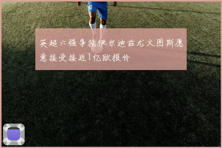 英超六强争抢伊尔迪兹尤文图斯愿意接受接近1亿欧报价