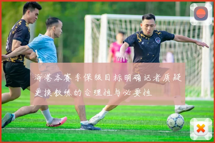 海港本赛季保级目标明确记者质疑更换教练的合理性与必要性