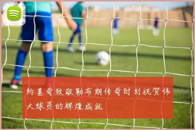 约基奇致敬勒布朗传奇时刻祝贺伟大球员的辉煌成就