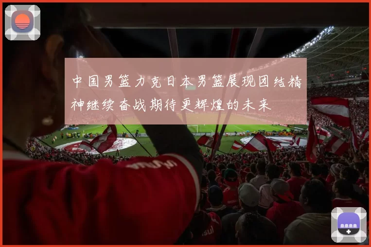 中国男篮力克日本男篮展现团结精神继续奋战期待更辉煌的未来