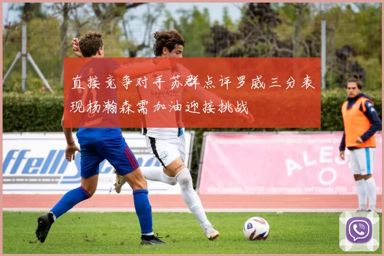 直接竞争对手苏群点评罗威三分表现杨瀚森需加油迎接挑战