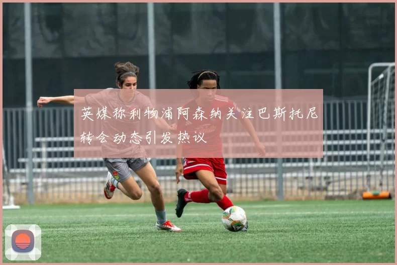 英媒称利物浦阿森纳关注巴斯托尼转会动态引发热议