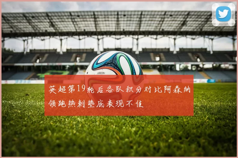 英超第19轮后各队积分对比阿森纳领跑热刺垫底表现不佳