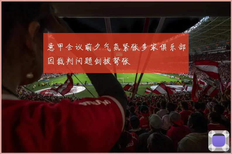 意甲会议前夕气氛紧张多家俱乐部因裁判问题剑拔弩张