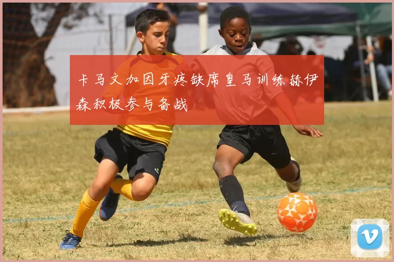 卡马文加因牙疼缺席皇马训练赫伊森积极参与备战