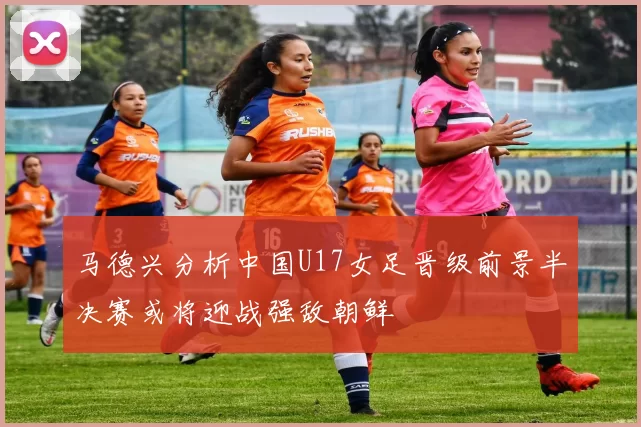 马德兴分析中国U17女足晋级前景半决赛或将迎战强敌朝鲜