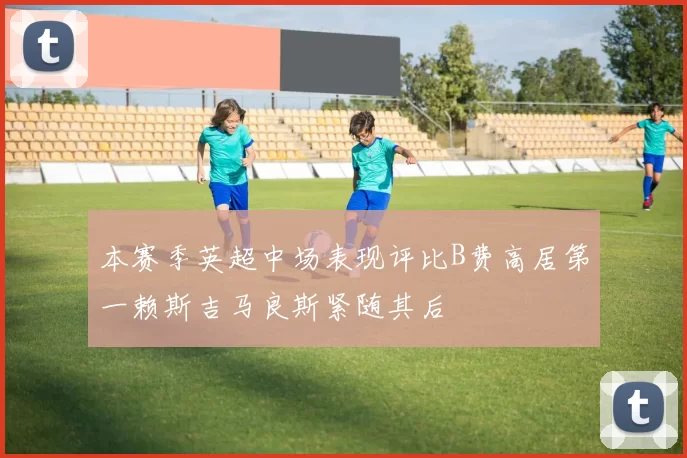 本赛季英超中场表现评比B费高居第一赖斯吉马良斯紧随其后