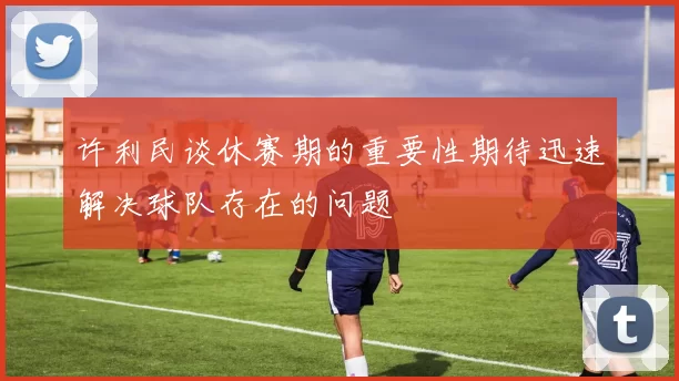 许利民谈休赛期的重要性期待迅速解决球队存在的问题