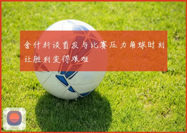 舍什科谈首发与比赛压力角球时刻让胜利变得艰难
