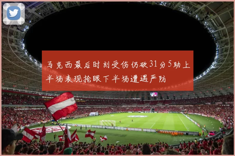 马克西最后时刻受伤仍砍31分5助上半场表现抢眼下半场遭遇严防