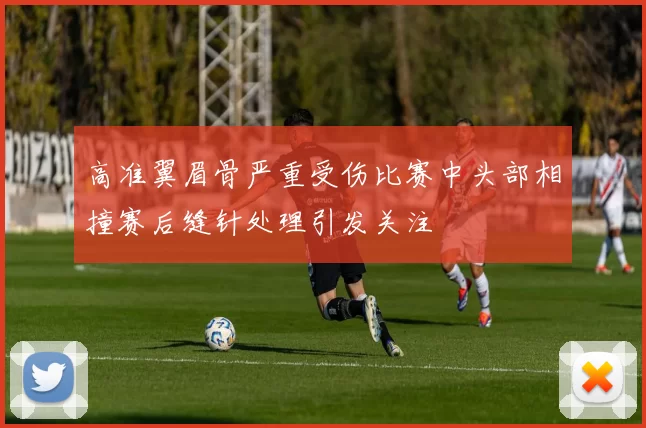 高准翼眉骨严重受伤比赛中头部相撞赛后缝针处理引发关注