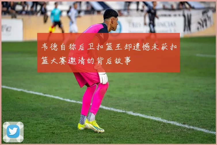 韦德自称后卫扣篮王却遗憾未获扣篮大赛邀请的背后故事