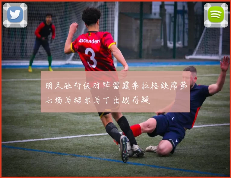明天独行侠对阵雷霆弗拉格缺席第七场马绍尔马丁出战存疑